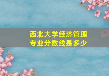 西北大学经济管理专业分数线是多少