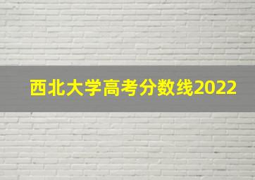 西北大学高考分数线2022