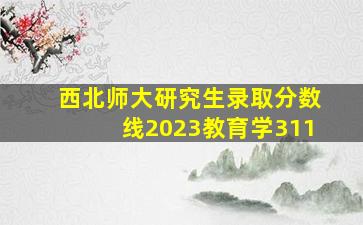 西北师大研究生录取分数线2023教育学311