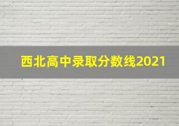 西北高中录取分数线2021