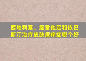 西地利秦、氯雷他定和依巴斯汀治疗皮肤瘙痒症哪个好