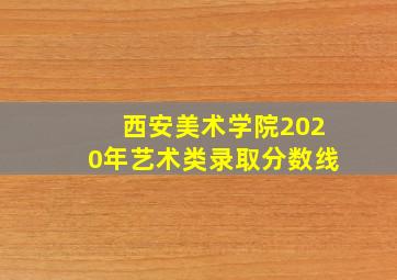 西安美术学院2020年艺术类录取分数线