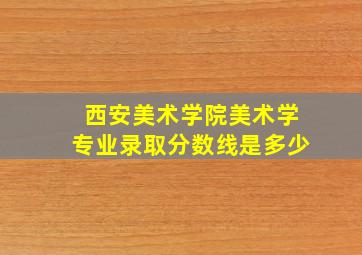 西安美术学院美术学专业录取分数线是多少