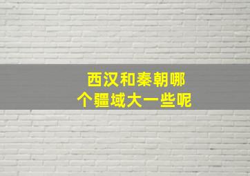 西汉和秦朝哪个疆域大一些呢