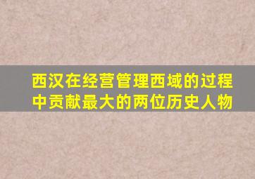 西汉在经营管理西域的过程中贡献最大的两位历史人物