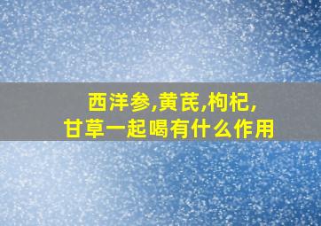 西洋参,黄芪,枸杞,甘草一起喝有什么作用