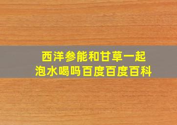 西洋参能和甘草一起泡水喝吗百度百度百科