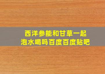 西洋参能和甘草一起泡水喝吗百度百度贴吧