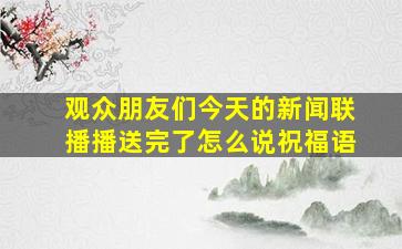 观众朋友们今天的新闻联播播送完了怎么说祝福语