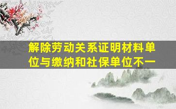 解除劳动关系证明材料单位与缴纳和社保单位不一