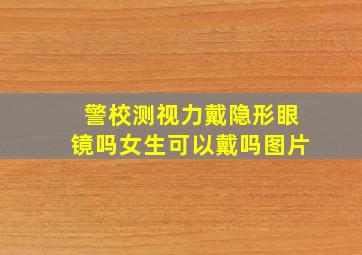 警校测视力戴隐形眼镜吗女生可以戴吗图片