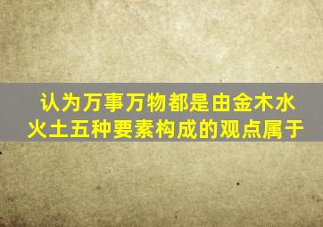 认为万事万物都是由金木水火土五种要素构成的观点属于