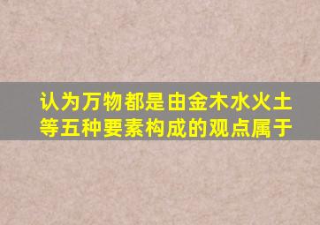 认为万物都是由金木水火土等五种要素构成的观点属于