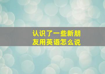 认识了一些新朋友用英语怎么说