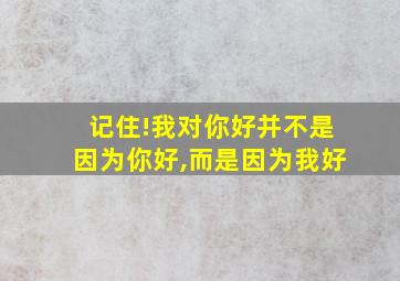 记住!我对你好并不是因为你好,而是因为我好