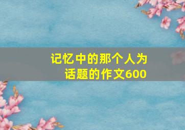 记忆中的那个人为话题的作文600