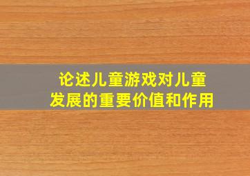 论述儿童游戏对儿童发展的重要价值和作用