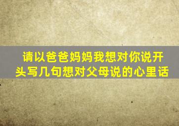 请以爸爸妈妈我想对你说开头写几句想对父母说的心里话