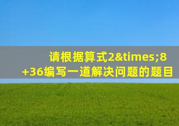 请根据算式2×8+36编写一道解决问题的题目