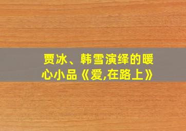 贾冰、韩雪演绎的暖心小品《爱,在路上》