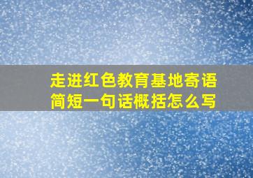 走进红色教育基地寄语简短一句话概括怎么写