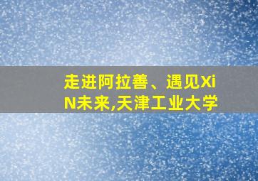 走进阿拉善、遇见XiN未来,天津工业大学