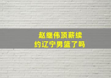 赵继伟顶薪续约辽宁男篮了吗