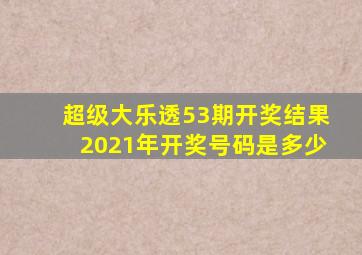 超级大乐透53期开奖结果2021年开奖号码是多少