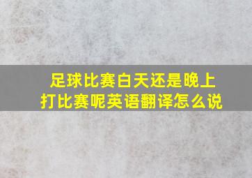 足球比赛白天还是晚上打比赛呢英语翻译怎么说