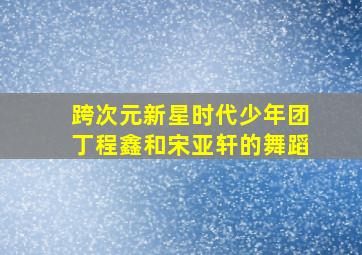 跨次元新星时代少年团丁程鑫和宋亚轩的舞蹈