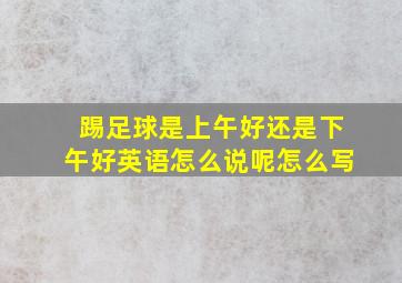 踢足球是上午好还是下午好英语怎么说呢怎么写