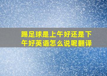 踢足球是上午好还是下午好英语怎么说呢翻译