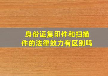 身份证复印件和扫描件的法律效力有区别吗