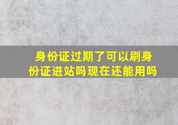 身份证过期了可以刷身份证进站吗现在还能用吗