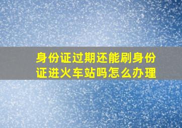 身份证过期还能刷身份证进火车站吗怎么办理