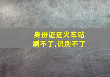 身份证进火车站刷不了,识别不了