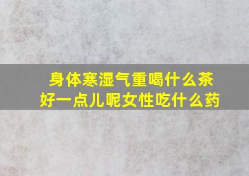 身体寒湿气重喝什么茶好一点儿呢女性吃什么药