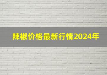 辣椒价格最新行情2024年