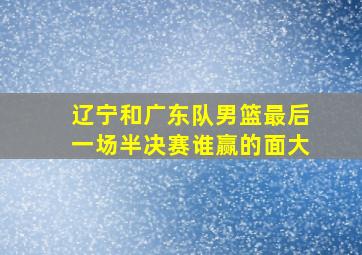 辽宁和广东队男篮最后一场半决赛谁赢的面大