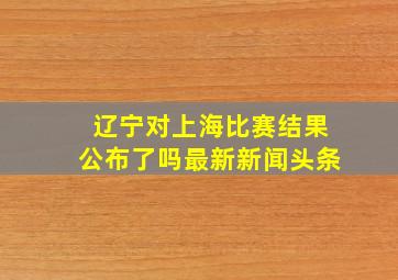 辽宁对上海比赛结果公布了吗最新新闻头条