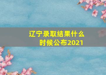 辽宁录取结果什么时候公布2021