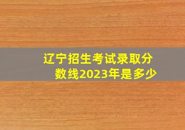 辽宁招生考试录取分数线2023年是多少