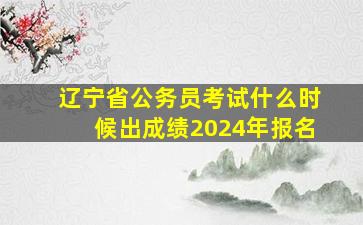 辽宁省公务员考试什么时候出成绩2024年报名