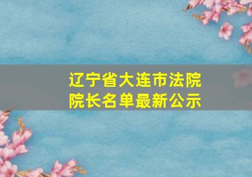 辽宁省大连市法院院长名单最新公示