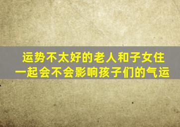 运势不太好的老人和子女住一起会不会影响孩子们的气运