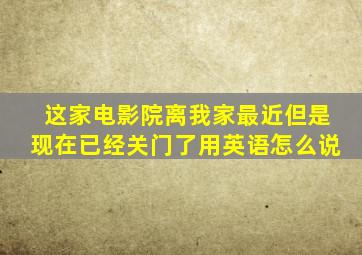 这家电影院离我家最近但是现在已经关门了用英语怎么说