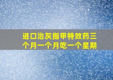 进口治灰指甲特效药三个月一个月吃一个星期