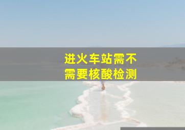 进火车站需不需要核酸检测