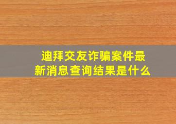 迪拜交友诈骗案件最新消息查询结果是什么