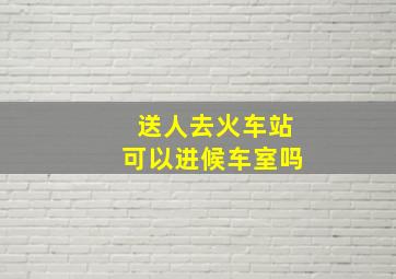 送人去火车站可以进候车室吗